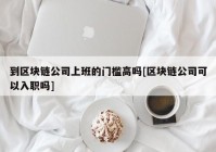 到区块链公司上班的门槛高吗[区块链公司可以入职吗]